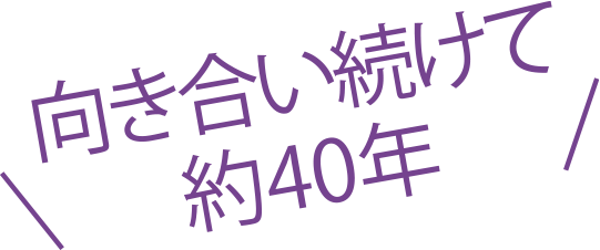 向き合い続けて約40年